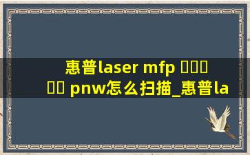 惠普laser mfp ▶☛☀☚◀ pnw怎么扫描_惠普laser mfp ▶☛☀☚◀pnw无线连接